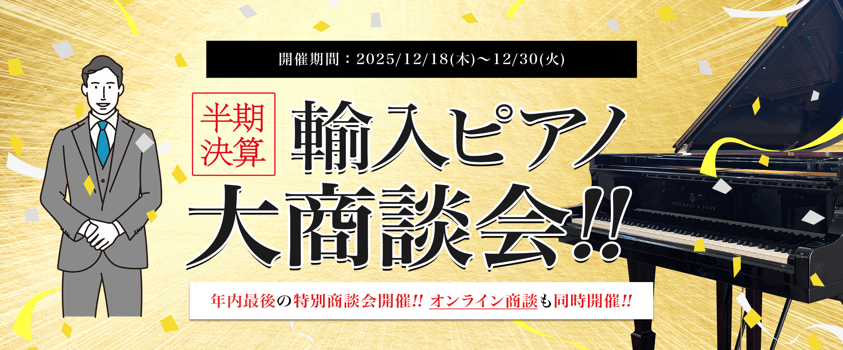 半期決算 輸入ピアノ大商談会!! 開催期間:2025/12/18(木)〜12/30(火) 年内最後の特別商談会開催!! オンライン商談も同時開催!!